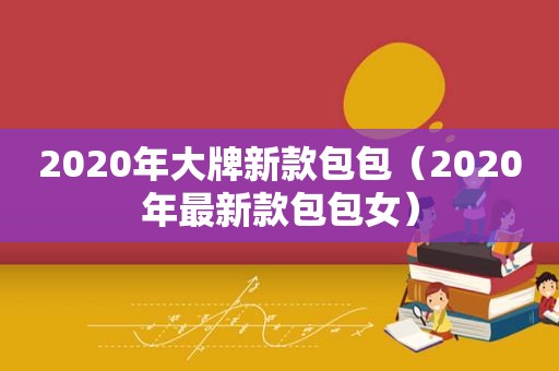 2020年大牌新款包包（2020年最新款包包女）