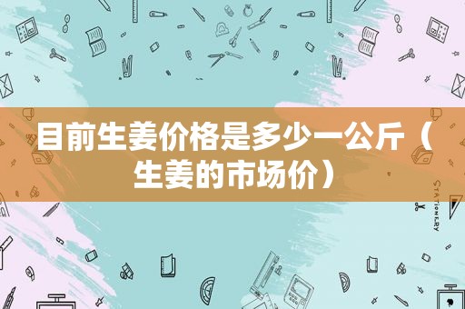 目前生姜价格是多少一公斤（生姜的市场价）