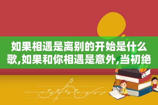 如果相遇是离别的开始是什么歌,如果和你相遇是意外,当初绝不会拼命把你爱是什么歌