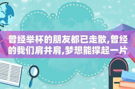 曾经举杯的朋友都已走散,曾经的我们肩并肩,梦想能撑起一片天,手牵手