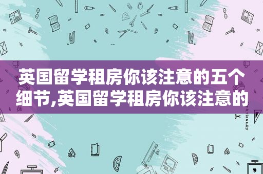 英国留学租房你该注意的五个细节,英国留学租房你该注意的五个细节是什么