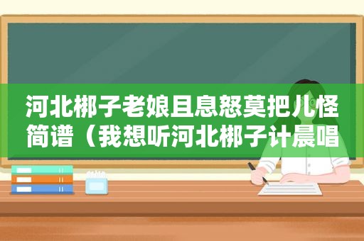 河北梆子老娘且息怒莫把儿怪简谱（我想听河北梆子计晨唱的）