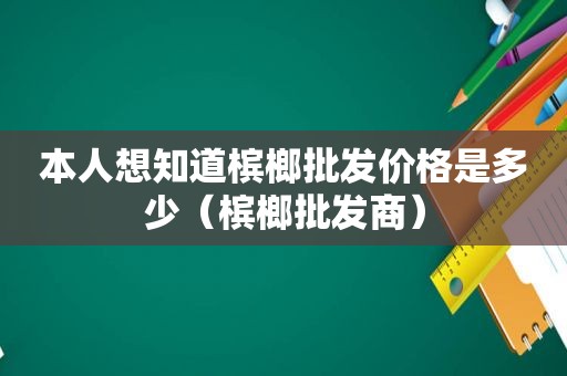 本人想知道槟榔批发价格是多少（槟榔批发商）