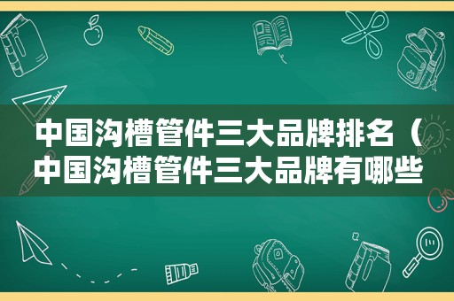 中国沟槽管件三大品牌排名（中国沟槽管件三大品牌有哪些）