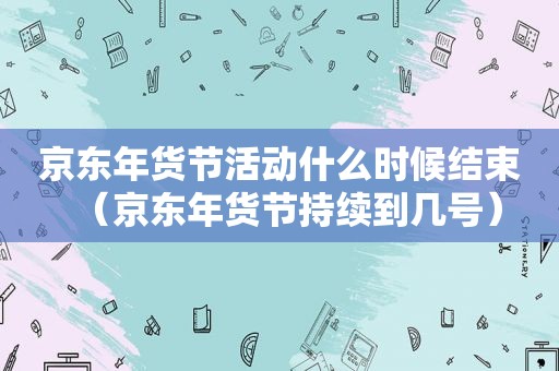 京东年货节活动什么时候结束（京东年货节持续到几号）