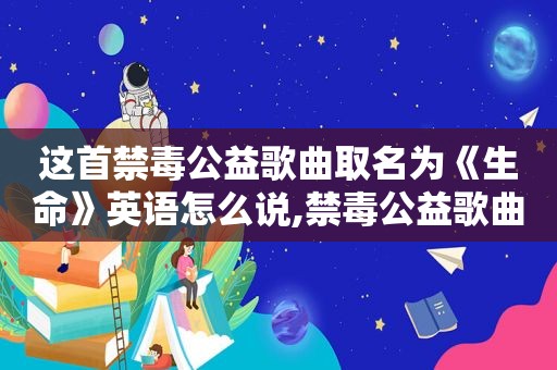 这首禁毒公益歌曲取名为《生命》英语怎么说,禁毒公益歌曲生命英文版