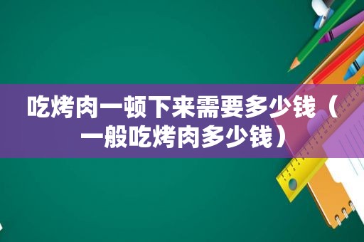 吃烤肉一顿下来需要多少钱（一般吃烤肉多少钱）