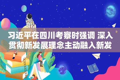  *** 在四川考察时强调 深入贯彻新发展理念主动融入新发展格局 在新的征程上奋力谱写四川发展新篇章