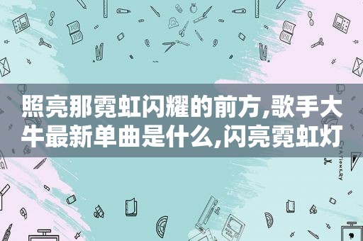 照亮那霓虹闪耀的前方,歌手大牛最新单曲是什么,闪亮霓虹灯照亮我们的脸庞