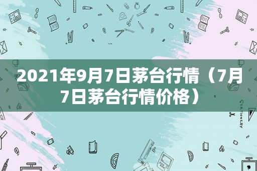 2021年9月7日茅台行情（7月7日茅台行情价格）