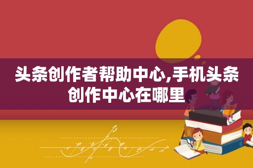 头条创作者帮助中心,手机头条创作中心在哪里