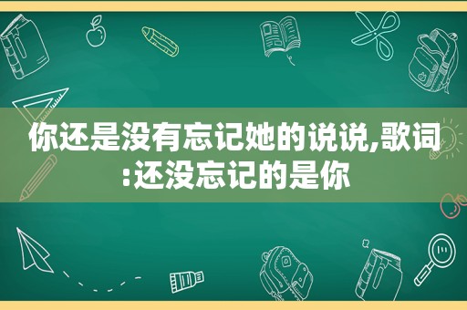 你还是没有忘记她的说说,歌词:还没忘记的是你