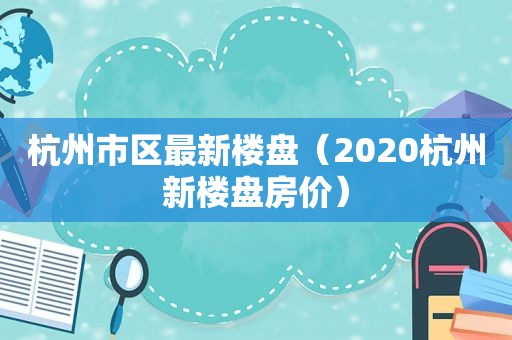 杭州市区最新楼盘（2020杭州新楼盘房价）