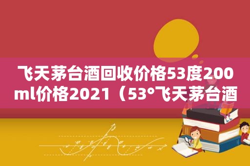 飞天茅台酒回收价格53度200ml价格2021（53°飞天茅台酒回收价格一览表）