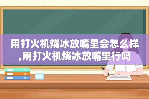 用打火机烧冰放嘴里会怎么样,用打火机烧冰放嘴里行吗