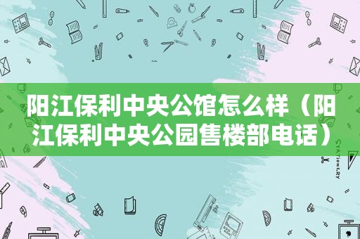 阳江保利中央公馆怎么样（阳江保利中央公园售楼部电话）