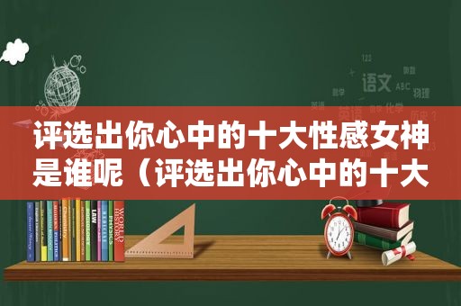 评选出你心中的十大性感女神是谁呢（评选出你心中的十大性感女神是谁英文）