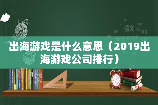 出海游戏是什么意思（2019出海游戏公司排行）