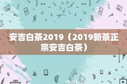 安吉白茶2019（2019新茶正宗安吉白茶）