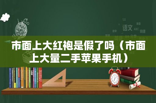 市面上大红袍是假了吗（市面上大量二手苹果手机）