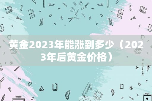 黄金2023年能涨到多少（2023年后黄金价格）