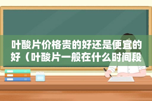 叶酸片价格贵的好还是便宜的好（叶酸片一般在什么时间段吃最好）