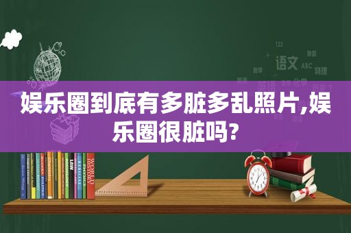 娱乐圈到底有多脏多乱照片,娱乐圈很脏吗?