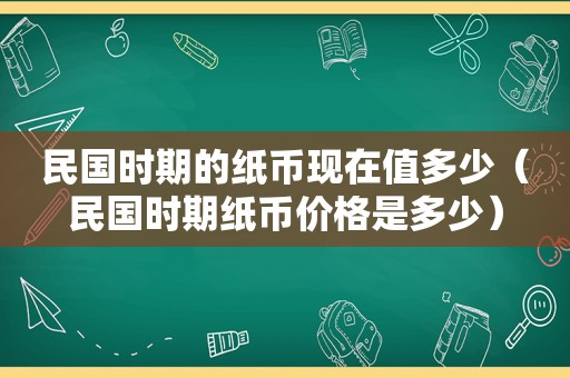 民国时期的纸币现在值多少（民国时期纸币价格是多少）