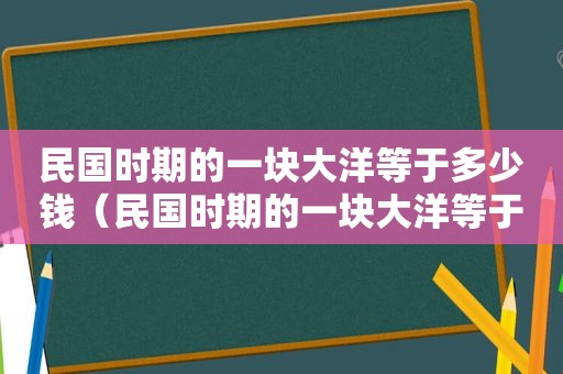 民国时期的一块大洋等于多少钱（民国时期的一块大洋等于现在多少钱）