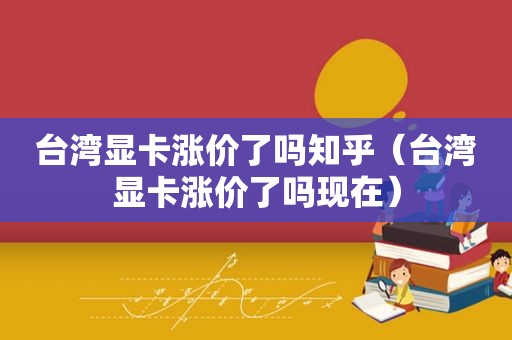 台湾显卡涨价了吗知乎（台湾显卡涨价了吗现在）