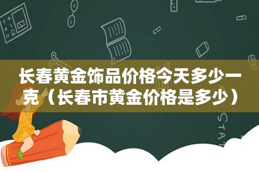 长春黄金饰品价格今天多少一克（长春市黄金价格是多少）