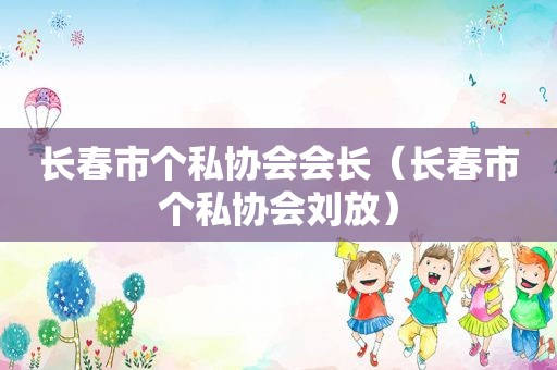 长春市个私协会会长（长春市个私协会刘放）