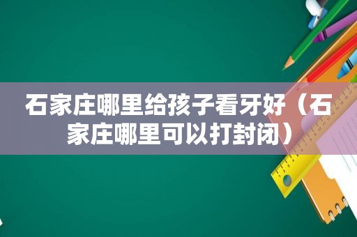 石家庄哪里给孩子看牙好（石家庄哪里可以打封闭）