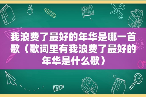 我浪费了最好的年华是哪一首歌（歌词里有我浪费了最好的年华是什么歌）