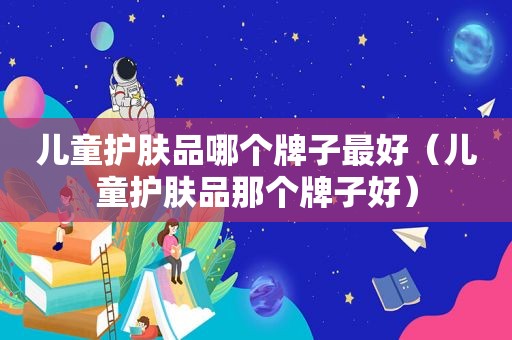 儿童护肤品哪个牌子最好（儿童护肤品那个牌子好）