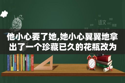 他小心要了她,她小心翼翼地拿出了一个珍藏已久的花瓶改为定语后置句