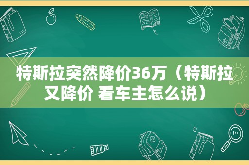 特斯拉突然降价36万（特斯拉又降价 看车主怎么说）