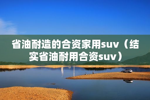 省油耐造的合资家用suv（结实省油耐用合资suv）