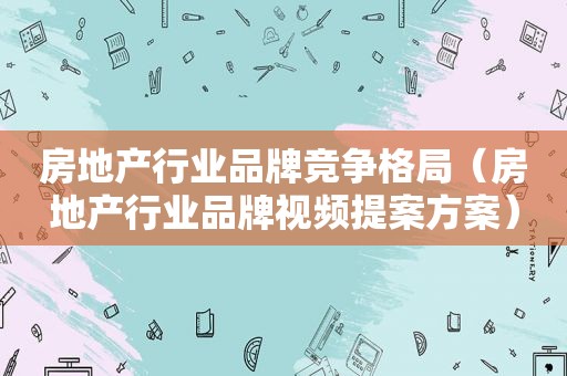 房地产行业品牌竞争格局（房地产行业品牌视频提案方案）