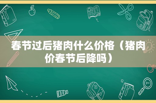 春节过后猪肉什么价格（猪肉价春节后降吗）