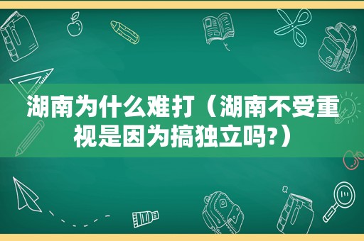 湖南为什么难打（湖南不受重视是因为搞独立吗?）