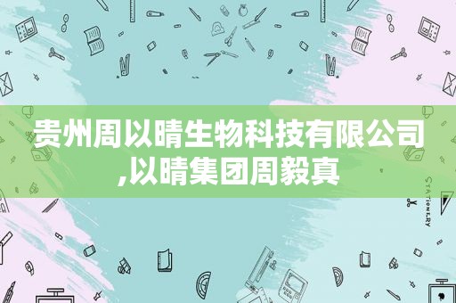 贵州周以晴生物科技有限公司,以晴集团周毅真