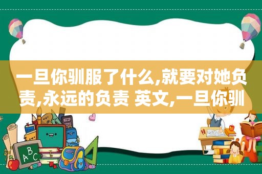 一旦你驯服了什么,就要对她负责,永远的负责 英文,一旦你驯服了什么,就要对她负责,永远的负责 原文