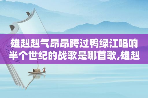 雄赳赳气昂昂跨过鸭绿江唱响半个世纪的战歌是哪首歌,雄赳赳气昂昂跨过鸭绿江唱响半个世纪的战歌是哪一个