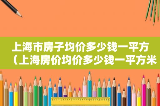 上海市房子均价多少钱一平方（上海房价均价多少钱一平方米）