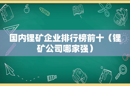 国内锂矿企业排行榜前十（锂矿公司哪家强）