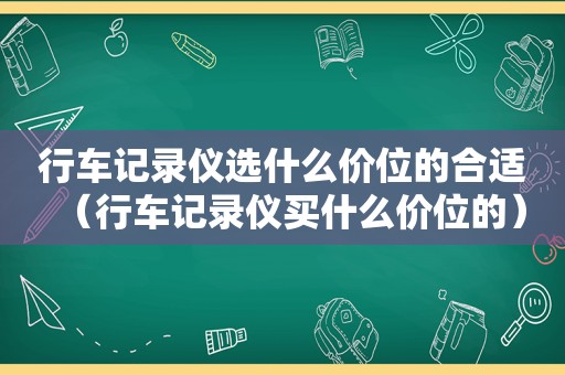 行车记录仪选什么价位的合适（行车记录仪买什么价位的）