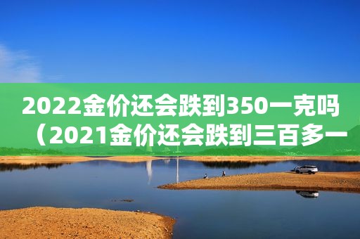 2022金价还会跌到350一克吗（2021金价还会跌到三百多一克吗）