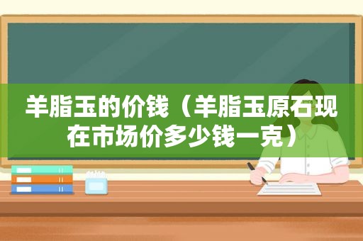 羊脂玉的价钱（羊脂玉原石现在市场价多少钱一克）