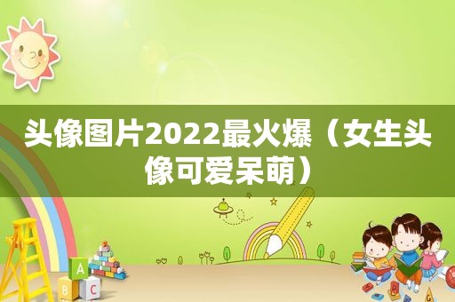 头像图片2022最火爆（女生头像可爱呆萌）